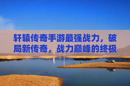 轩辕传奇手游最强战力，破局新传奇，战力巅峰的终极进化，轩辕传奇手游最强战力，破局新传奇，战力巅峰的终极进化