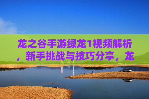 龙之谷手游绿龙1视频解析，新手挑战与技巧分享，龙之谷手游绿龙1视频解析，新手挑战与技巧分享