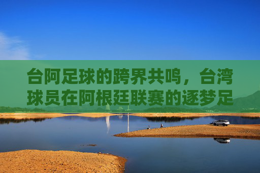 台阿足球的跨界共鸣，台湾球员在阿根廷联赛的逐梦足迹