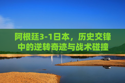 阿根廷3-1日本,历史交锋中的逆转奇迹与战术碰撞