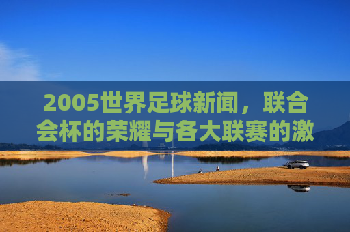 2005世界足球新闻,联合会杯的荣耀与各大联赛的激烈角逐,2005世界足球新闻,联合会杯荣耀与各大联赛激烈角逐