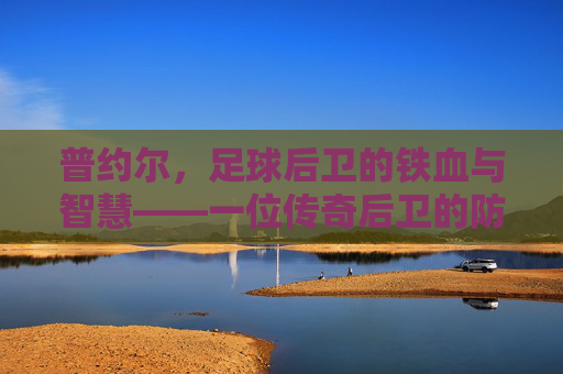 普约尔，足球后卫的铁血与智慧——一位传奇后卫的防守哲学