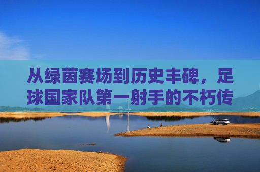 从绿茵赛场到历史丰碑，足球国家队第一射手的不朽传奇