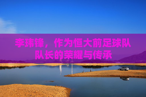 李玮锋，作为恒大前足球队队长的荣耀与传承