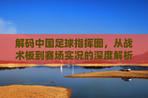 解码中国足球指挥图，从战术板到赛场实况的深度解析，解码中国足球指挥图，从战术板到赛场实况的深度解析