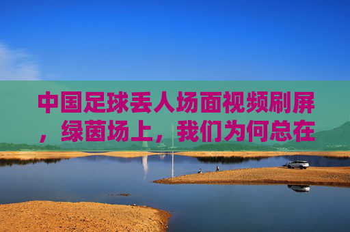 中国足球丢人场面视频刷屏，绿茵场上，我们为何总在失望中前行？