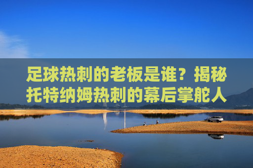 足球热刺的老板是谁?揭秘托特纳姆热刺的幕后掌舵人与俱乐部发展历程,托特纳姆热刺老板是谁?揭秘幕后掌舵人与俱乐部发展历程