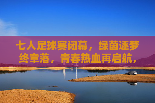 七人足球赛闭幕,绿茵逐梦终章落,青春热血再启航,七人足球赛闭幕,绿茵逐梦终章落,青春热血再启航