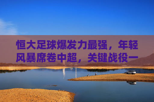 恒大足球爆发力最强,年轻风暴席卷中超,关键战役一触即发