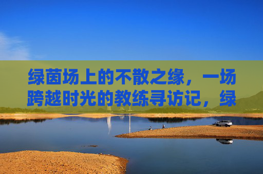 绿茵场上的不散之缘，一场跨越时光的教练寻访记，绿茵场上的不散之缘，一场跨越时光的教练寻访记