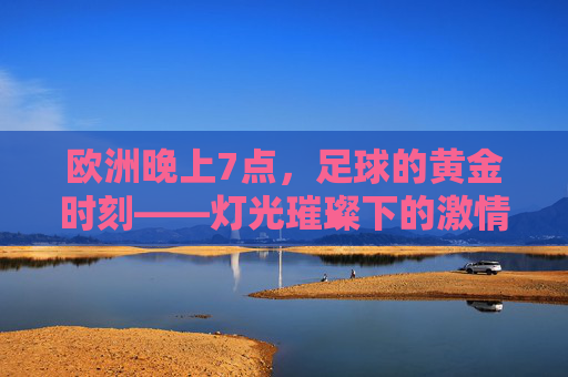 欧洲晚上7点，足球的黄金时刻——灯光璀璨下的激情共鸣与全球共赏