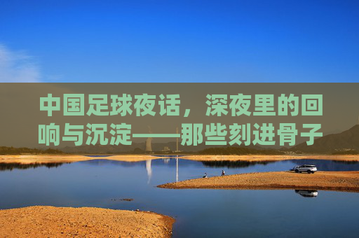 中国足球夜话，深夜里的回响与沉淀——那些刻进骨子里的记忆