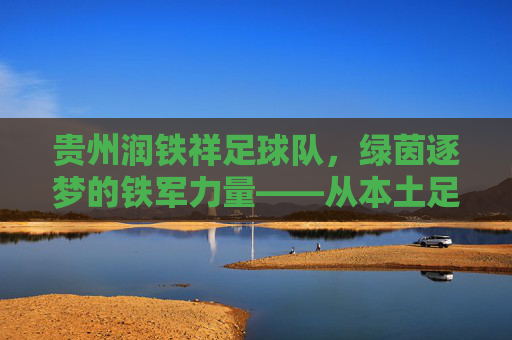贵州润铁祥足球队，绿茵逐梦的铁军力量——从本土足球的深耕者到区域竞技的亮丽名片，贵州润铁祥足球队，绿茵逐梦的铁军力量——从本土足球的深耕者到区域竞技的亮丽名片