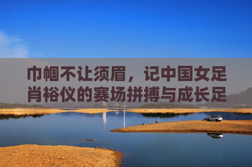 巾帼不让须眉，记中国女足肖裕仪的赛场拼搏与成长足迹