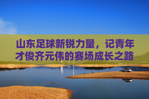 山东足球新锐力量,记青年才俊齐元伟的赛场成长之路,山东足球新锐力量,记青年才俊齐元伟的赛场成长之路
