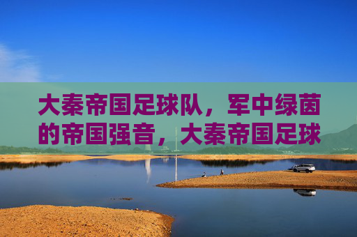 大秦帝国足球队,军中绿茵的帝国强音,大秦帝国足球队,军中绿茵的帝国强音