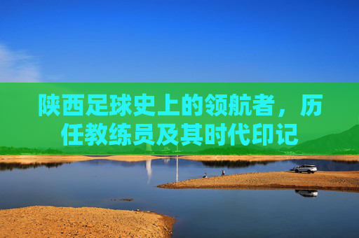 陕西足球史上的领航者,历任教练员及其时代印记