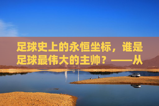 足球史上的永恒坐标，谁是足球最伟大的主帅？——从战术革新到精神领袖的深度解析，足球史上的永恒坐标，谁是足球最伟大的主帅？——从战术革新到精神领袖的深度解析