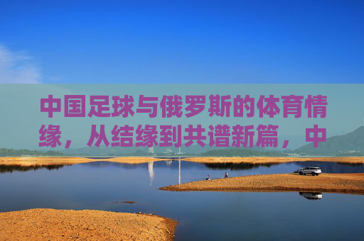 中国足球与俄罗斯的体育情缘，从结缘到共谱新篇，中国足球与俄罗斯的体育情缘，从结缘到共谱新篇