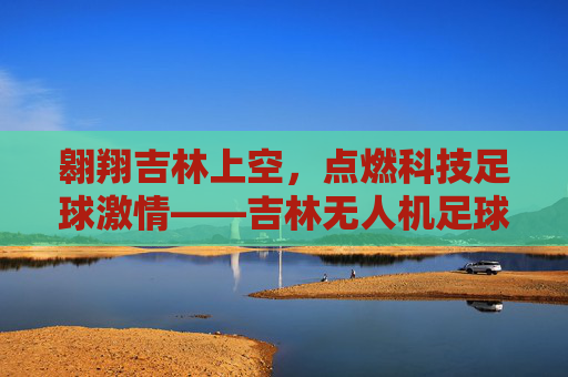 翱翔吉林上空，点燃科技足球激情——吉林无人机足球联赛精彩呈现