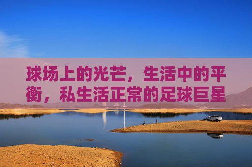 球场上的光芒,生活中的平衡,私生活正常的足球巨星,球场光芒与生活平衡,私生活正常的足球巨星