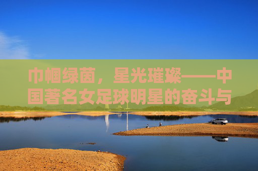 巾帼绿茵,星光璀璨——中国著名女足球明星的奋斗与荣光,巾帼绿茵,星光璀璨——中国著名女足球明星的奋斗与荣光