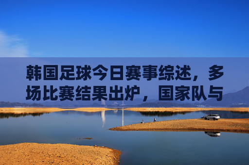 韩国足球今日赛事综述，多场比赛结果出炉，国家队与国际赛事表现亮点纷呈，韩国足球今日赛事综述，多场比赛结果出炉，国家队与国际赛事表现亮点纷呈