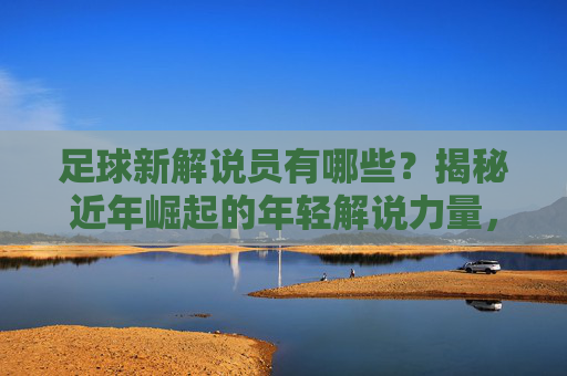 足球新解说员有哪些？揭秘近年崛起的年轻解说力量，足球新解说员有哪些？揭秘近年崛起的年轻解说力量