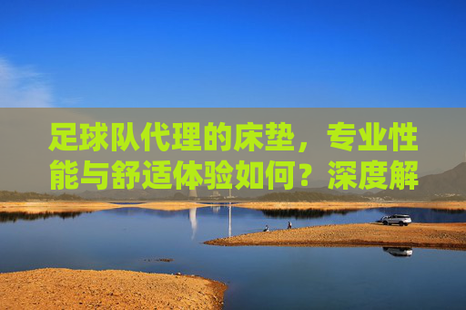 足球队代理的床垫，专业性能与舒适体验如何？深度解析，足球队代理的床垫，专业性能与舒适体验深度解析