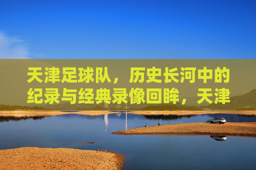 天津足球队，历史长河中的纪录与经典录像回眸，天津足球队，历史长河中的纪录与经典录像回眸