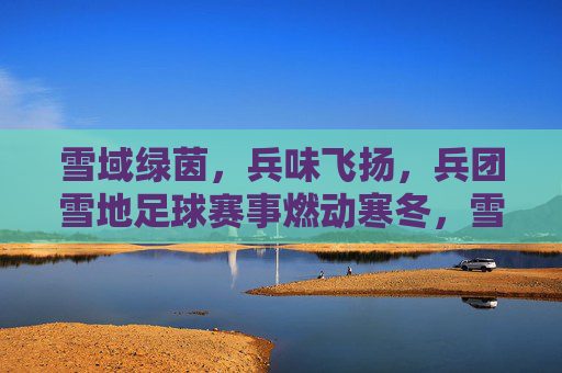 雪域绿茵，兵味飞扬，兵团雪地足球赛事燃动寒冬，雪域绿茵，兵味飞扬，兵团雪地足球赛事燃动寒冬
