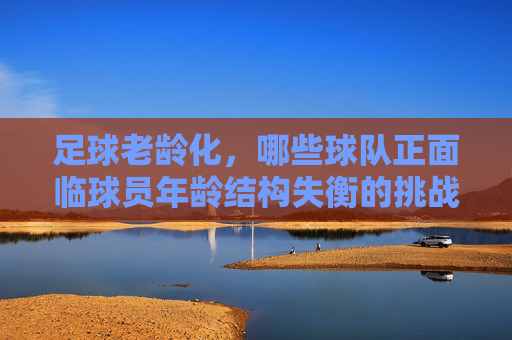 足球老龄化，哪些球队正面临球员年龄结构失衡的挑战？足球老龄化，哪些球队正面临球员年龄结构失衡的挑战？