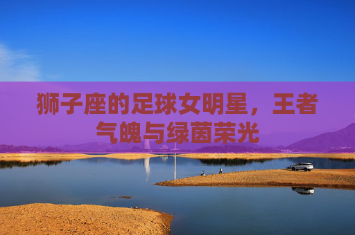 狮子座的足球女明星,王者气魄与绿茵荣光