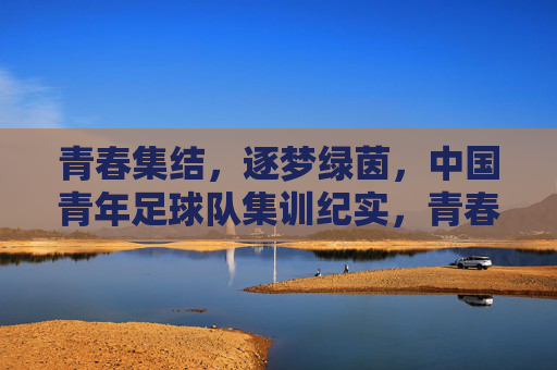 青春集结，逐梦绿茵，中国青年足球队集训纪实，青春集结，逐梦绿茵，中国青年足球队集训纪实