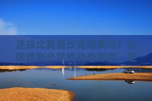足球比赛能改变结果吗?从偶然到必然的动态博弈,足球比赛能改变结果吗?从偶然到必然的动态博弈