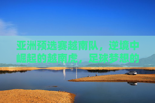 亚洲预选赛越南队,逆境中崛起的越南虎,足球梦想的坚韧与荣耀,亚洲预选赛越南队,逆境中崛起的越南虎,足球梦想的坚韧与荣耀
