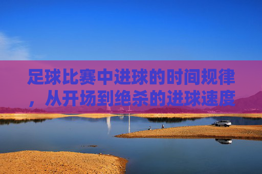 足球比赛中进球的时间规律，从开场到绝杀的进球速度与策略解析，足球比赛中进球的时间规律，从开场到绝杀的进球速度与策略解析