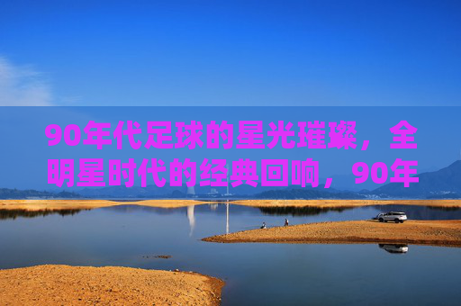 90年代足球的星光璀璨，全明星时代的经典回响，90年代足球的星光璀璨，全明星时代的经典回响