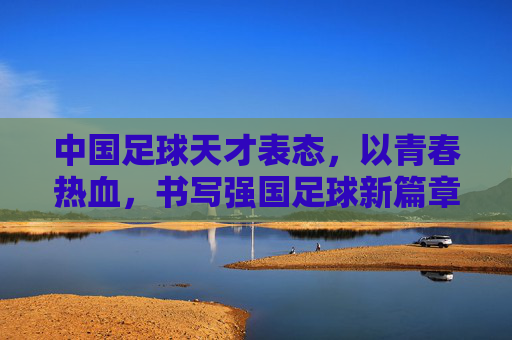 中国足球天才表态，以青春热血，书写强国足球新篇章，中国足球天才表态，以青春热血，书写强国足球新篇章