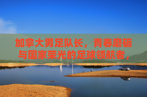 加拿大男足队长,青春磨砺与国家荣光的足球领航者,加拿大男足队长,青春磨砺与国家荣光的足球领航者