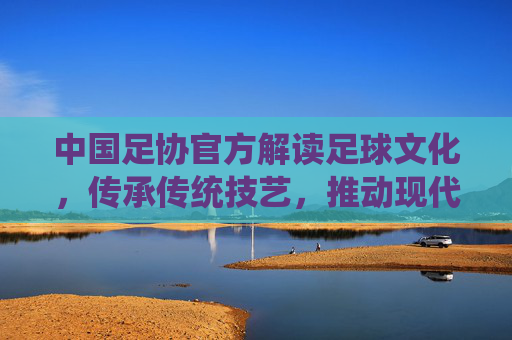 中国足协官方解读足球文化，传承传统技艺，推动现代足球发展，助力中国足球复兴之路，中国足协官方解读足球文化，传承传统技艺，推动现代足球发展，助力中国足球复兴之路