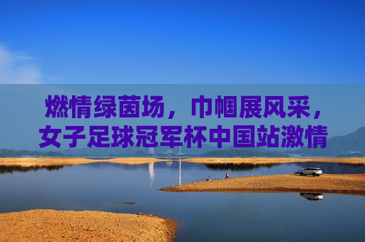 燃情绿茵场，巾帼展风采，女子足球冠军杯中国站激情开赛，燃情绿茵场，巾帼展风采，女子足球冠军杯中国站激情开赛