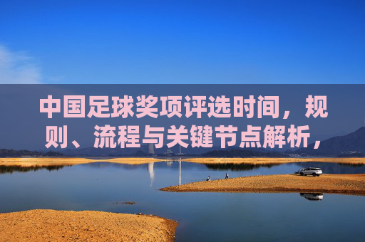 中国足球奖项评选时间，规则、流程与关键节点解析，中国足球奖项评选时间、规则、流程与关键节点解析