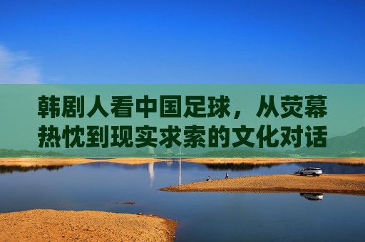 韩剧人看中国足球，从荧幕热忱到现实求索的文化对话，韩剧人看中国足球，从荧幕热忱到现实求索的文化对话