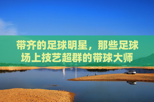 带齐的足球明星,那些足球场上技艺超群的带球大师