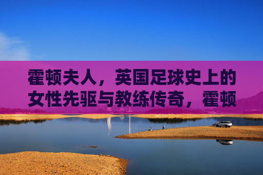 霍顿夫人，英国足球史上的女性先驱与教练传奇，霍顿夫人，英国足球史上的女性先驱与教练传奇