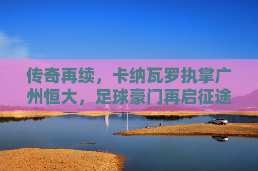 传奇再续，卡纳瓦罗执掌广州恒大，足球豪门再启征途，传奇再续，卡纳瓦罗执掌广州恒大，足球豪门再启征途