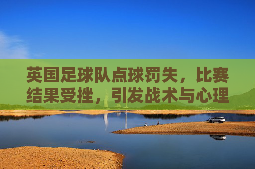 英国足球队点球罚失，比赛结果受挫，引发战术与心理的深度反思，英队点球罚失致败，战术与心理的深度反思