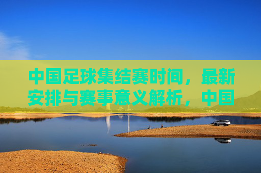 中国足球集结赛时间，最新安排与赛事意义解析，中国足球集结赛最新时间安排与赛事意义解析