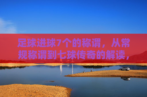 足球进球7个的称谓，从常规称谓到七球传奇的解读，足球进球7个的称谓，从常规称谓到七球传奇的深度解读